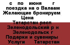 с 3 по 7 июня 2017 г - поездка на о.Валаам. Желающие бронируем ... › Цена ­ 19 450 - Татарстан респ., Зеленодольский р-н, Зеленодольск г. Подарки и сувениры » Услуги   . Татарстан респ.